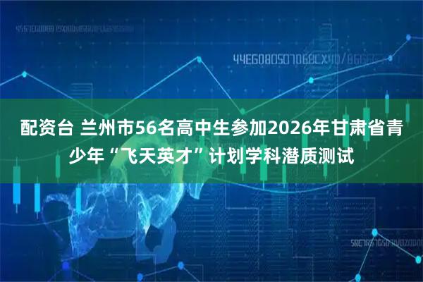 配资台 兰州市56名高中生参加2026年甘肃省青少年“飞天英才”计划学科潜质测试