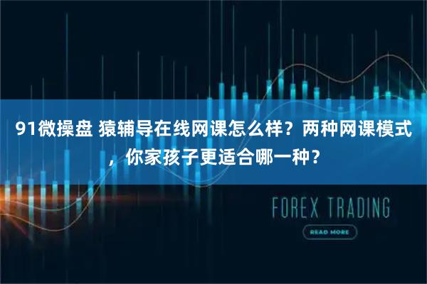 91微操盘 猿辅导在线网课怎么样？两种网课模式，你家孩子更适合哪一种？