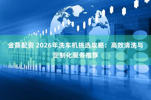 金鼎配资 2026年洗车机挑选攻略：高效清洗与定制化服务推荐