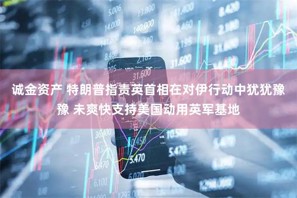 诚金资产 特朗普指责英首相在对伊行动中犹犹豫豫 未爽快支持美国动用英军基地