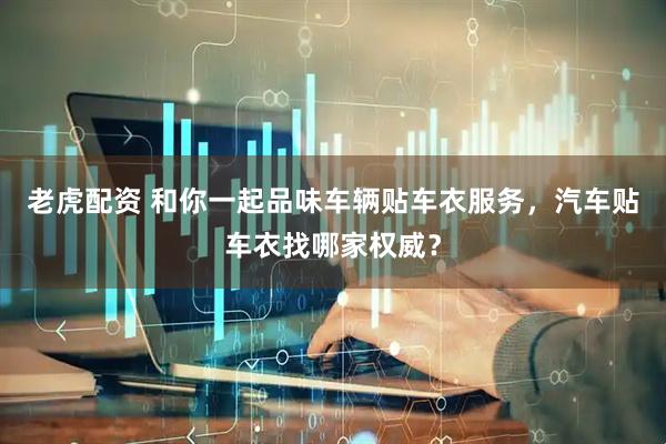 老虎配资 和你一起品味车辆贴车衣服务，汽车贴车衣找哪家权威？