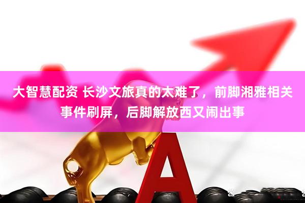 大智慧配资 长沙文旅真的太难了，前脚湘雅相关事件刷屏，后脚解放西又闹出事