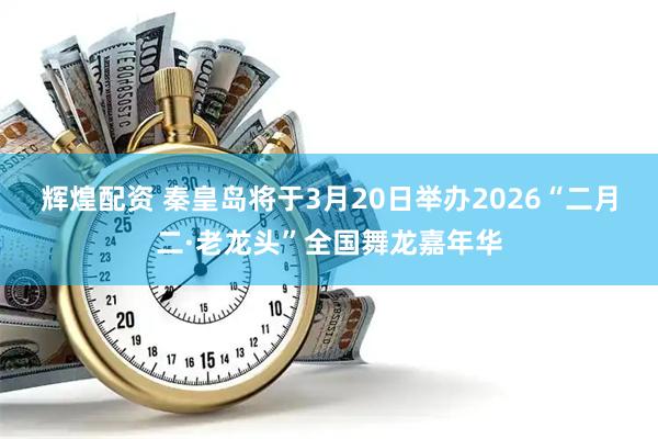 辉煌配资 秦皇岛将于3月20日举办2026“二月二·老龙头”全国舞龙嘉年华