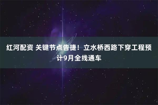 红河配资 关键节点告捷！立水桥西路下穿工程预计9月全线通车