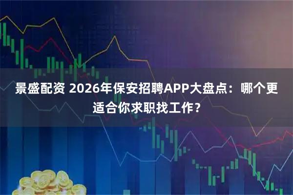景盛配资 2026年保安招聘APP大盘点：哪个更适合你求职找工作？