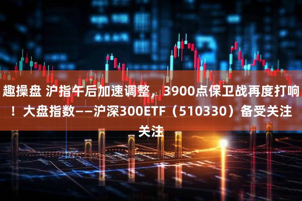 趣操盘 沪指午后加速调整，3900点保卫战再度打响！大盘指数——沪深300ETF（510330）备受关注