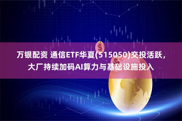 万银配资 通信ETF华夏(515050)交投活跃，大厂持续加码AI算力与基础设施投入