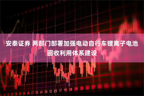 安泰证券 两部门部署加强电动自行车锂离子电池回收利用体系建设