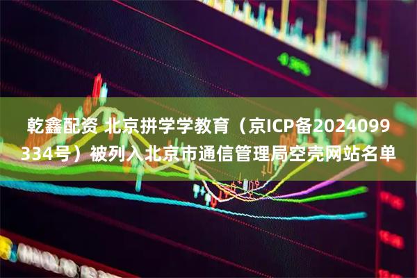 乾鑫配资 北京拼学学教育（京ICP备2024099334号）被列入北京市通信管理局空壳网站名单