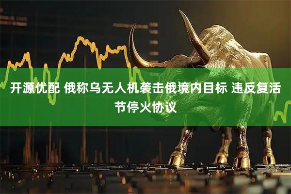 开源优配 俄称乌无人机袭击俄境内目标 违反复活节停火协议
