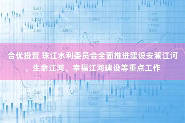 合优投资 珠江水利委员会全面推进建设安澜江河、生命江河、幸福江河建设等重点工作