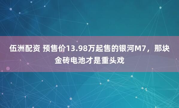 伍洲配资 预售价13.98万起售的银河M7，那块金砖电池才是重头戏