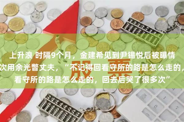 上升浪 时隔9个月，金建希见到尹锡悦后被曝情绪崩溃：忍住眼泪多次用余光瞥丈夫，“不记得回看守所的路是怎么走的，回去后哭了很多次”