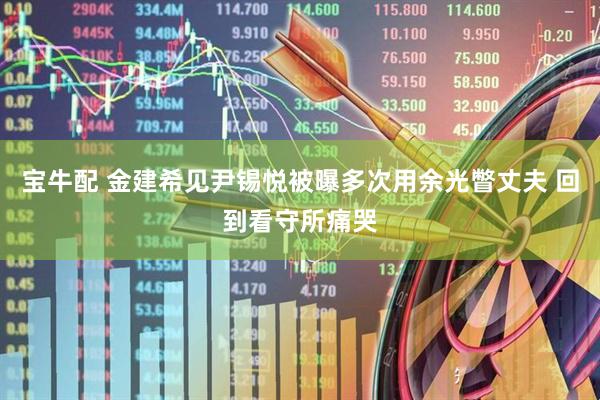 宝牛配 金建希见尹锡悦被曝多次用余光瞥丈夫 回到看守所痛哭