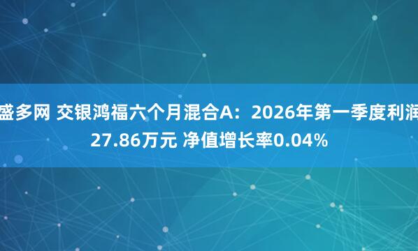 盛多网 交银鸿福六个月混合A：2026年第一季度利润27.86万元 净值增长率0.04%