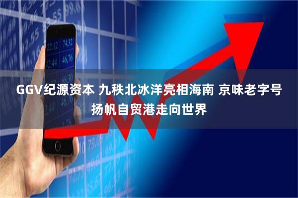 GGV纪源资本 九秩北冰洋亮相海南 京味老字号扬帆自贸港走向世界