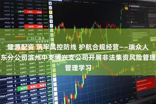 隆源配资 筑牢风控防线 护航合规经营——瑞众人寿山东分公司滨州中支博兴支公司开展非法集资风险管理学习