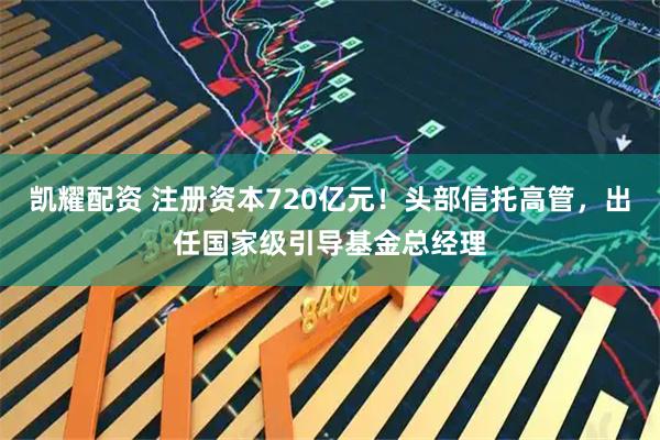 凯耀配资 注册资本720亿元！头部信托高管，出任国家级引导基金总经理