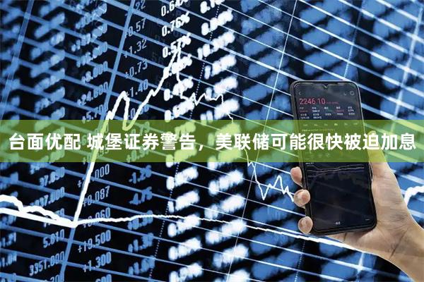 台面优配 城堡证券警告，美联储可能很快被迫加息