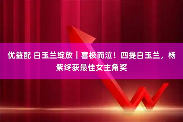 优益配 白玉兰绽放|喜极而泣!四提白玉兰,杨紫终获最佳女主角奖