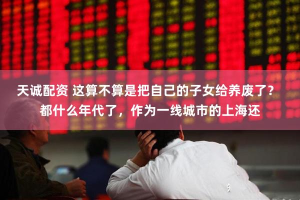 天诚配资 这算不算是把自己的子女给养废了？ 都什么年代了，作为一线城市的上海还