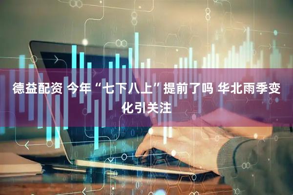 德益配资 今年“七下八上”提前了吗 华北雨季变化引关注