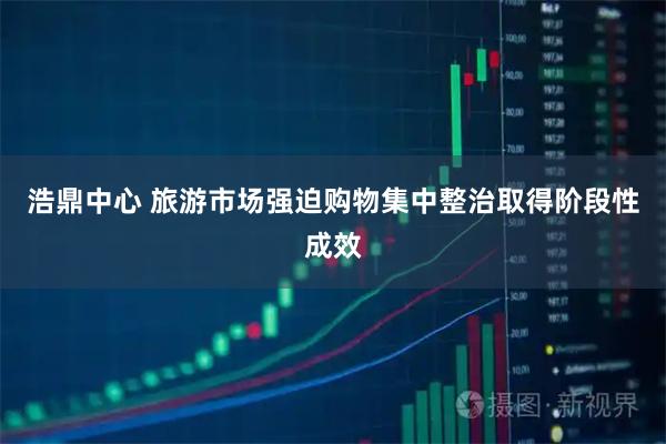浩鼎中心 旅游市场强迫购物集中整治取得阶段性成效