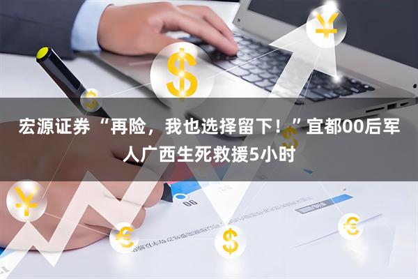宏源证券 “再险，我也选择留下！”宜都00后军人广西生死救援5小时