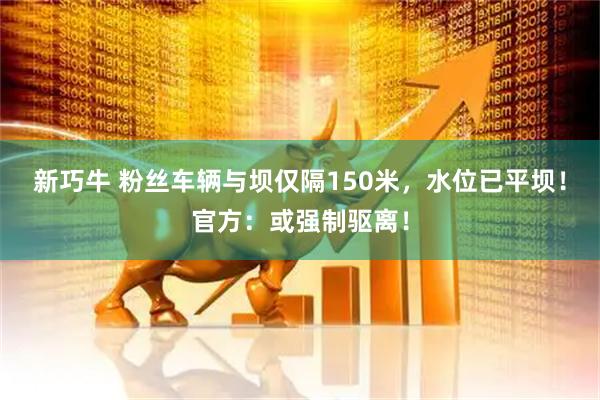 新巧牛 粉丝车辆与坝仅隔150米，水位已平坝！官方：或强制驱离！