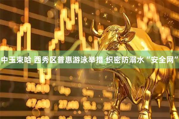中玉束哈 西秀区普惠游泳举措 织密防溺水“安全网”