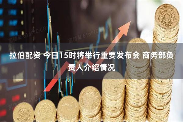 拉伯配资 今日15时将举行重要发布会 商务部负责人介绍情况
