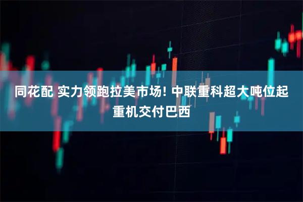 同花配 实力领跑拉美市场! 中联重科超大吨位起重机交付巴西