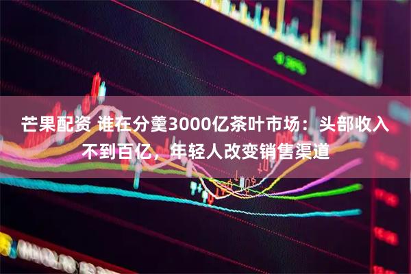 芒果配资 谁在分羹3000亿茶叶市场：头部收入不到百亿，年轻人改变销售渠道