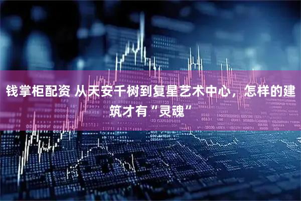 钱掌柜配资 从天安千树到复星艺术中心，怎样的建筑才有“灵魂”