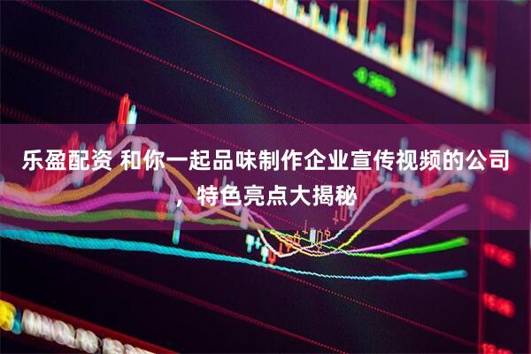 乐盈配资 和你一起品味制作企业宣传视频的公司，特色亮点大揭秘