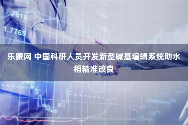 乐蒙网 中国科研人员开发新型碱基编辑系统助水稻精准改良