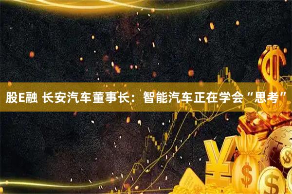 股E融 长安汽车董事长：智能汽车正在学会“思考”