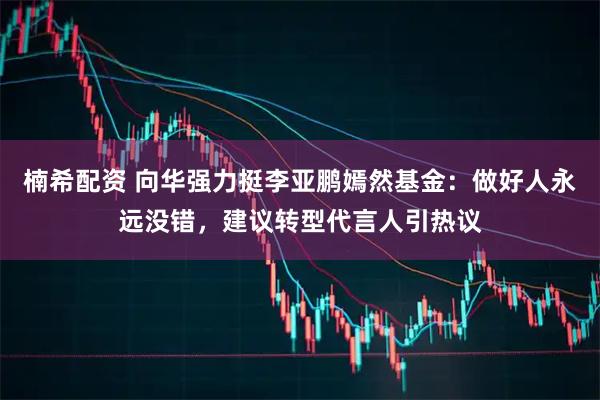 楠希配资 向华强力挺李亚鹏嫣然基金：做好人永远没错，建议转型代言人引热议