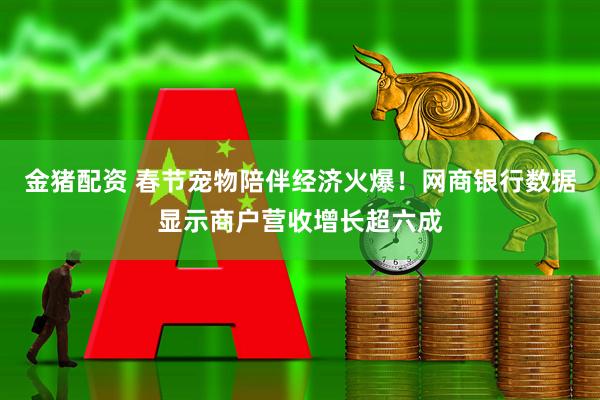 金猪配资 春节宠物陪伴经济火爆！网商银行数据显示商户营收增长超六成