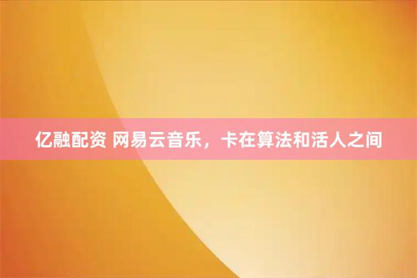 亿融配资 网易云音乐，卡在算法和活人之间