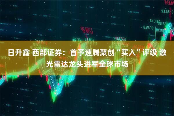 日升鑫 西部证券：首予速腾聚创“买入”评级 激光雷达龙头进军全球市场