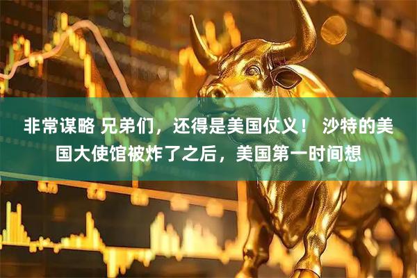 非常谋略 兄弟们，还得是美国仗义！ 沙特的美国大使馆被炸了之后，美国第一时间想