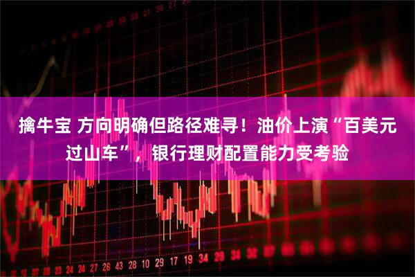 擒牛宝 方向明确但路径难寻！油价上演“百美元过山车”，银行理财配置能力受考验