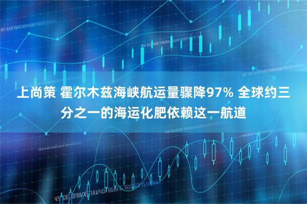 上尚策 霍尔木兹海峡航运量骤降97% 全球约三分之一的海运化肥依赖这一航道
