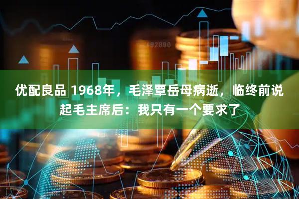 优配良品 1968年，毛泽覃岳母病逝，临终前说起毛主席后：我只有一个要求了