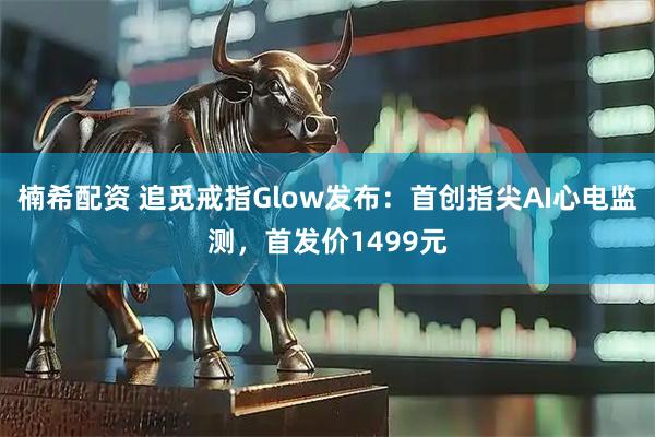 楠希配资 追觅戒指Glow发布：首创指尖AI心电监测，首发价1499元