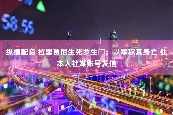 纵横配资 拉里贾尼生死罗生门：以军称其身亡 他本人社媒账号发信