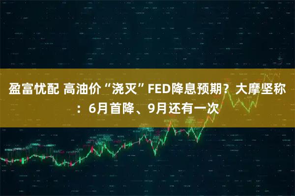 盈富忧配 高油价“浇灭”FED降息预期？大摩坚称：6月首降、9月还有一次