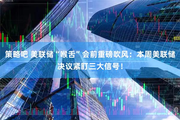 策略吧 美联储“喉舌”会前重磅吹风：本周美联储决议紧盯三大信号！