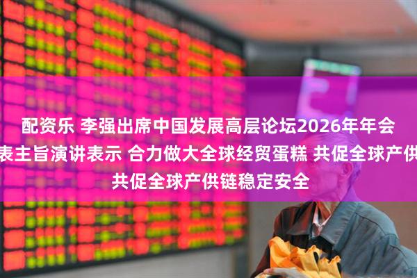配资乐 李强出席中国发展高层论坛2026年年会开幕式并发表主旨演讲表示 合力做大全球经贸蛋糕 共促全球产供链稳定安全